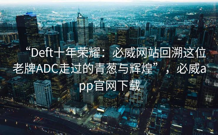 “Deft十年荣耀：必威网站回溯这位老牌ADC走过的青葱与辉煌”，必威app官网下载
