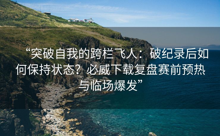 “突破自我的跨栏飞人：破纪录后如何保持状态？必威下载复盘赛前预热与临场爆发”  第2张