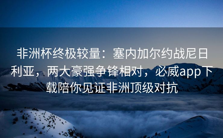 非洲杯终极较量：塞内加尔约战尼日利亚，两大豪强争锋相对，必威app下载陪你见证非洲顶级对抗  第2张