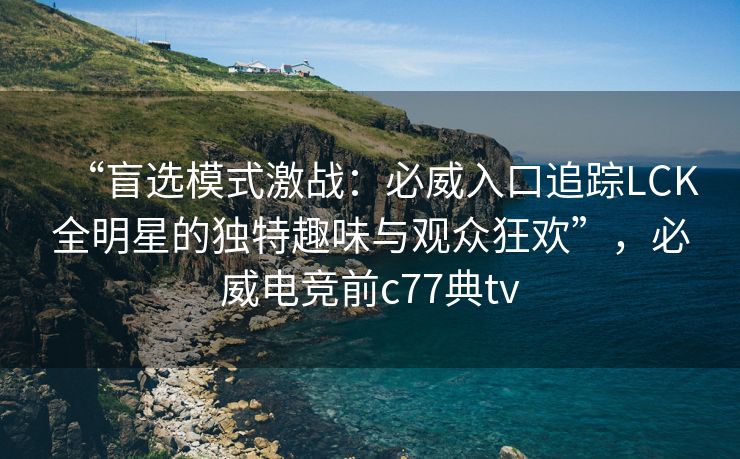 “盲选模式激战：必威入口追踪LCK全明星的独特趣味与观众狂欢”，必威电竞前c77典tv