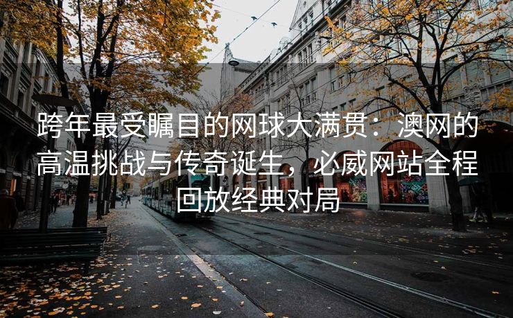 跨年最受瞩目的网球大满贯：澳网的高温挑战与传奇诞生，必威网站全程回放经典对局  第2张