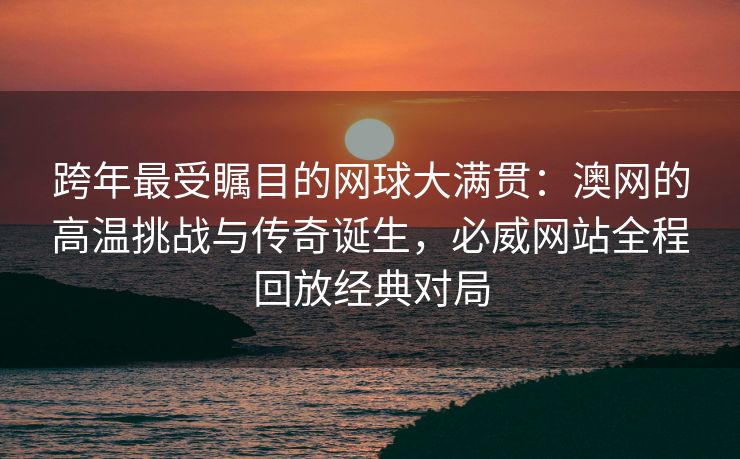 跨年最受瞩目的网球大满贯：澳网的高温挑战与传奇诞生，必威网站全程回放经典对局