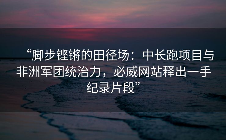“脚步铿锵的田径场：中长跑项目与非洲军团统治力，必威网站释出一手纪录片段”  第2张