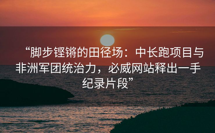 “脚步铿锵的田径场：中长跑项目与非洲军团统治力，必威网站释出一手纪录片段”