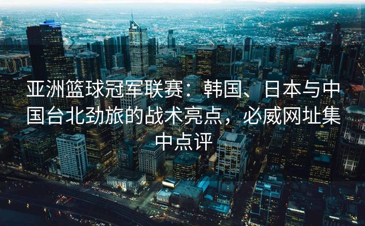 亚洲篮球冠军联赛：韩国、日本与中国台北劲旅的战术亮点，必威网址集中点评