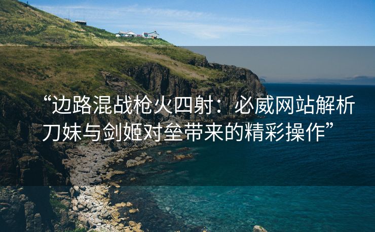 “边路混战枪火四射：必威网站解析刀妹与剑姬对垒带来的精彩操作”  第2张