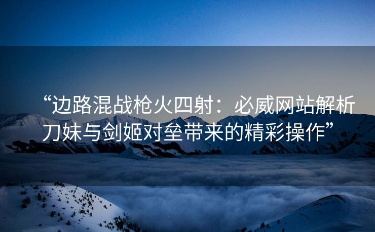 “边路混战枪火四射：必威网站解析刀妹与剑姬对垒带来的精彩操作”