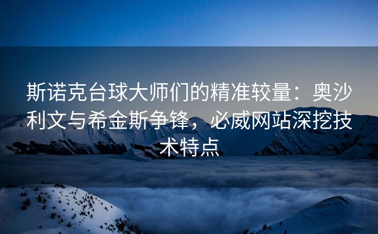 斯诺克台球大师们的精准较量：奥沙利文与希金斯争锋，必威网站深挖技术特点