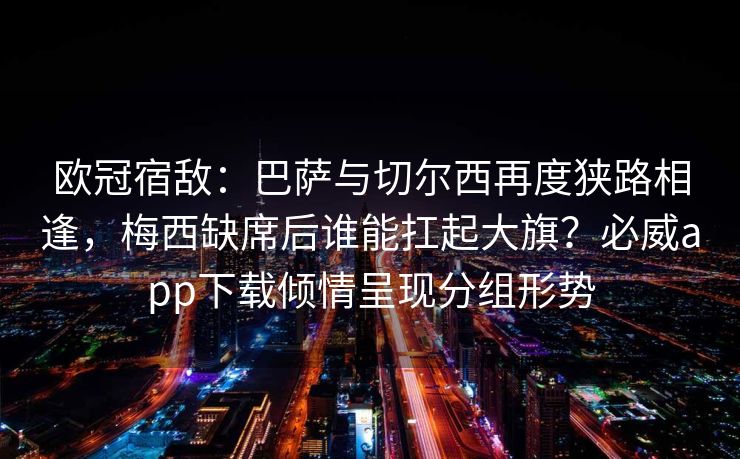 欧冠宿敌：巴萨与切尔西再度狭路相逢，梅西缺席后谁能扛起大旗？必威app下载倾情呈现分组形势