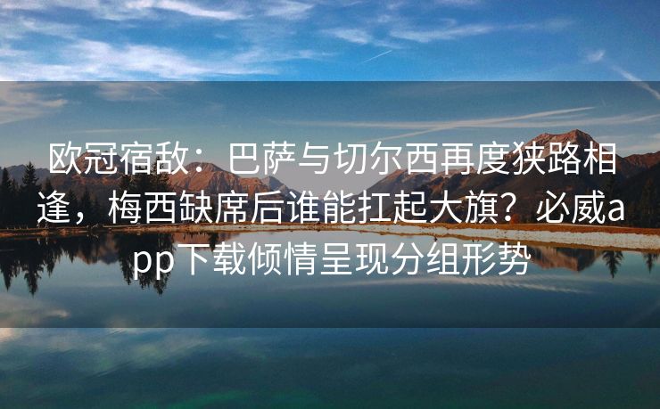 欧冠宿敌：巴萨与切尔西再度狭路相逢，梅西缺席后谁能扛起大旗？必威app下载倾情呈现分组形势  第2张