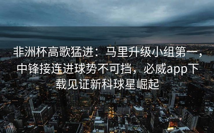 非洲杯高歌猛进：马里升级小组第一，中锋接连进球势不可挡，必威app下载见证新科球星崛起