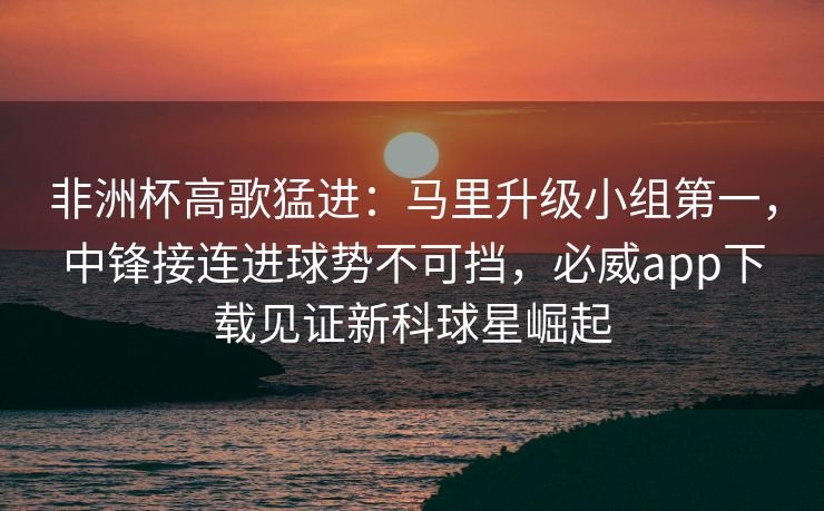 非洲杯高歌猛进：马里升级小组第一，中锋接连进球势不可挡，必威app下载见证新科球星崛起  第2张