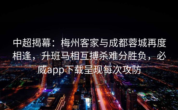 中超揭幕：梅州客家与成都蓉城再度相逢，升班马相互搏杀难分胜负，必威app下载呈现每次攻防  第2张