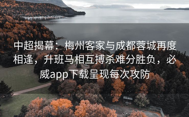 中超揭幕：梅州客家与成都蓉城再度相逢，升班马相互搏杀难分胜负，必威app下载呈现每次攻防