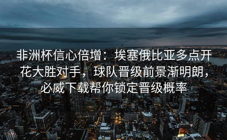 非洲杯信心倍增：埃塞俄比亚多点开花大胜对手，球队晋级前景渐明朗，必威下载帮你锁定晋级概率