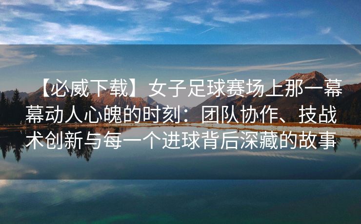 【必威下载】女子足球赛场上那一幕幕动人心魄的时刻：团队协作、技战术创新与每一个进球背后深藏的故事