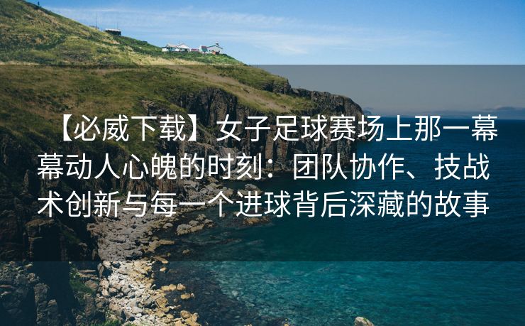 【必威下载】女子足球赛场上那一幕幕动人心魄的时刻：团队协作、技战术创新与每一个进球背后深藏的故事  第2张