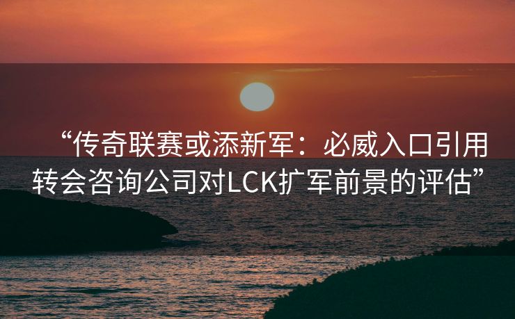 “传奇联赛或添新军：必威入口引用转会咨询公司对LCK扩军前景的评估”