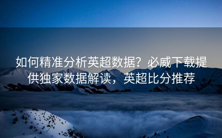 如何精准分析英超数据？必威下载提供独家数据解读，英超比分推荐
