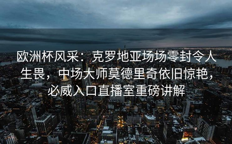 欧洲杯风采：克罗地亚场场零封令人生畏，中场大师莫德里奇依旧惊艳，必威入口直播室重磅讲解