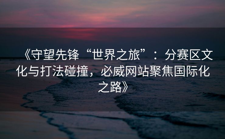 《守望先锋“世界之旅”：分赛区文化与打法碰撞，必威网站聚焦国际化之路》