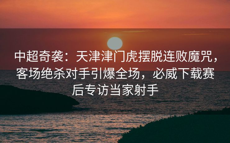 中超奇袭：天津津门虎摆脱连败魔咒，客场绝杀对手引爆全场，必威下载赛后专访当家射手