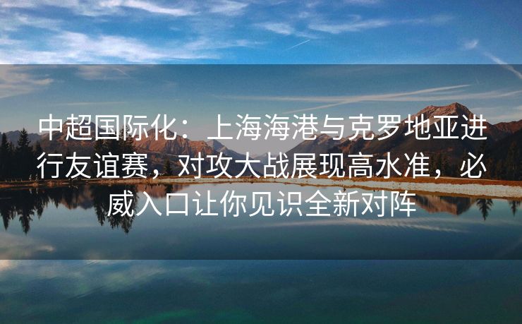 中超国际化：上海海港与克罗地亚进行友谊赛，对攻大战展现高水准，必威入口让你见识全新对阵  第2张
