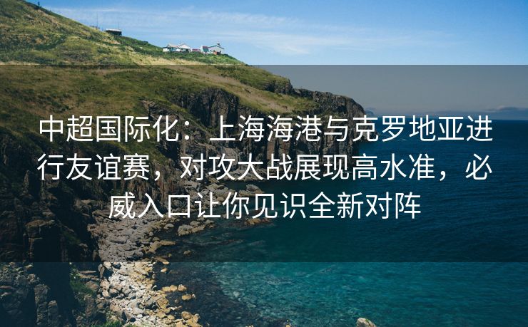 中超国际化：上海海港与克罗地亚进行友谊赛，对攻大战展现高水准，必威入口让你见识全新对阵