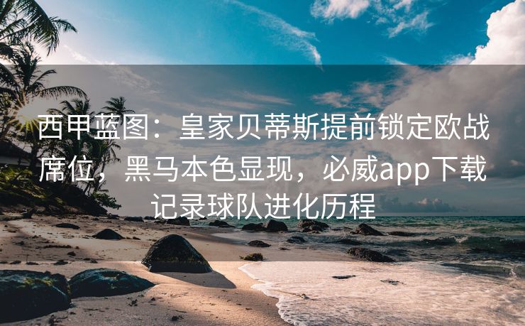 西甲蓝图：皇家贝蒂斯提前锁定欧战席位，黑马本色显现，必威app下载记录球队进化历程