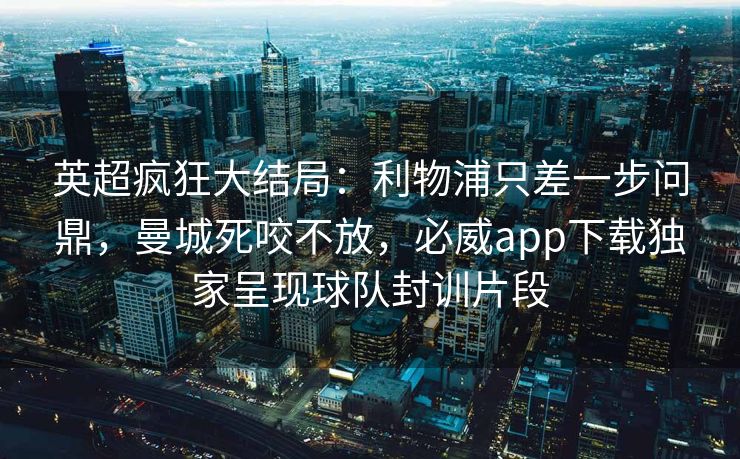 英超疯狂大结局：利物浦只差一步问鼎，曼城死咬不放，必威app下载独家呈现球队封训片段