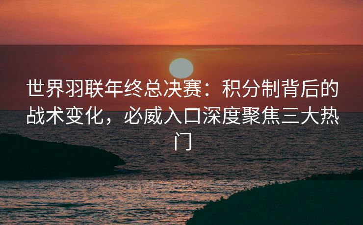 世界羽联年终总决赛：积分制背后的战术变化，必威入口深度聚焦三大热门