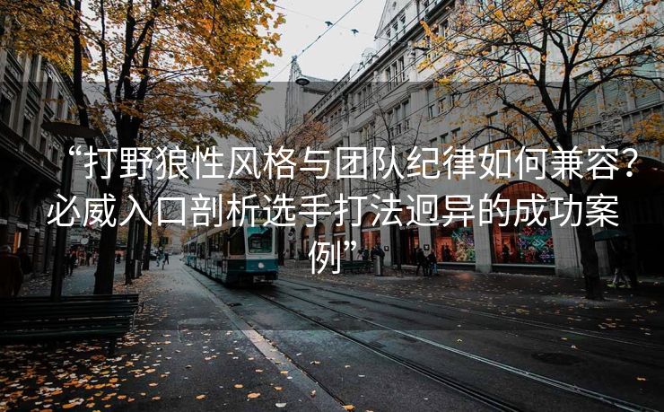 “打野狼性风格与团队纪律如何兼容？必威入口剖析选手打法迥异的成功案例”