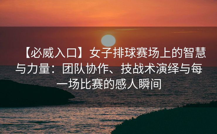 【必威入口】女子排球赛场上的智慧与力量：团队协作、技战术演绎与每一场比赛的感人瞬间