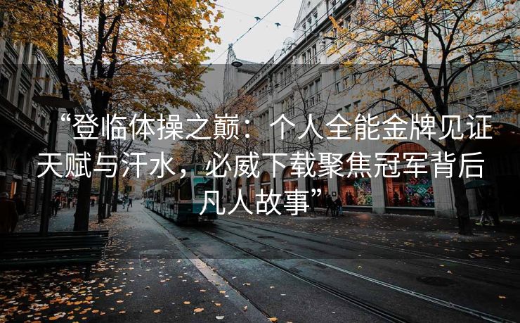 “登临体操之巅：个人全能金牌见证天赋与汗水，必威下载聚焦冠军背后凡人故事”