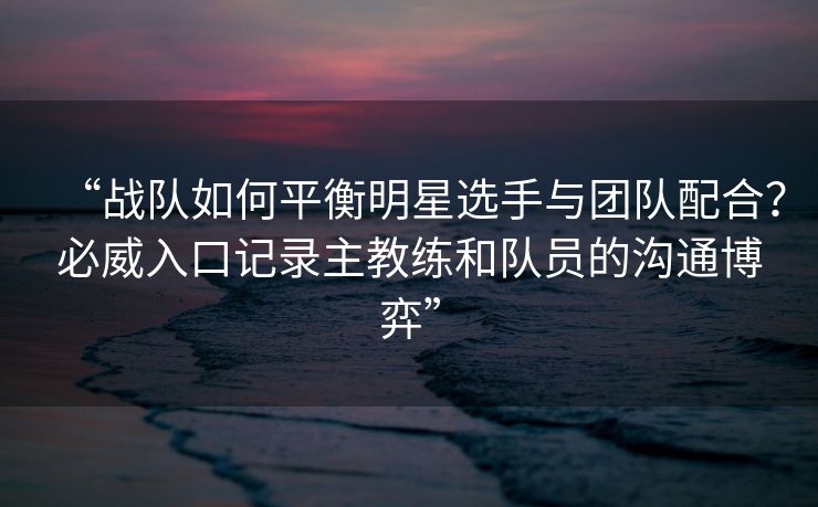 “战队如何平衡明星选手与团队配合？必威入口记录主教练和队员的沟通博弈”  第2张
