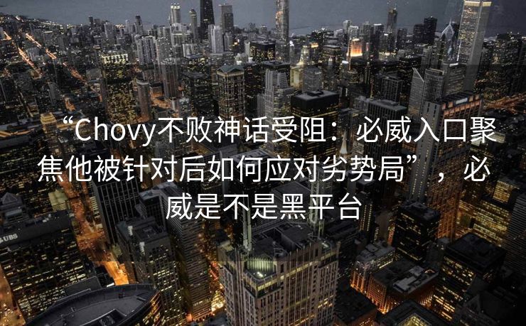 “Chovy不败神话受阻：必威入口聚焦他被针对后如何应对劣势局”，必威是不是黑平台