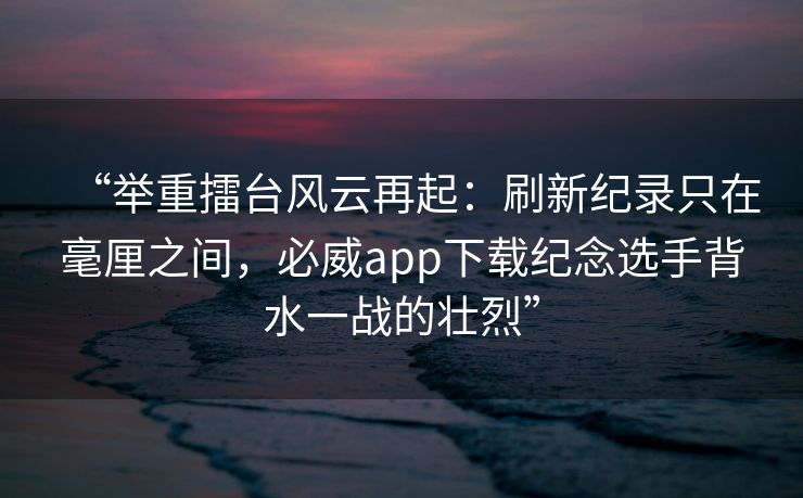 “举重擂台风云再起：刷新纪录只在毫厘之间，必威app下载纪念选手背水一战的壮烈”