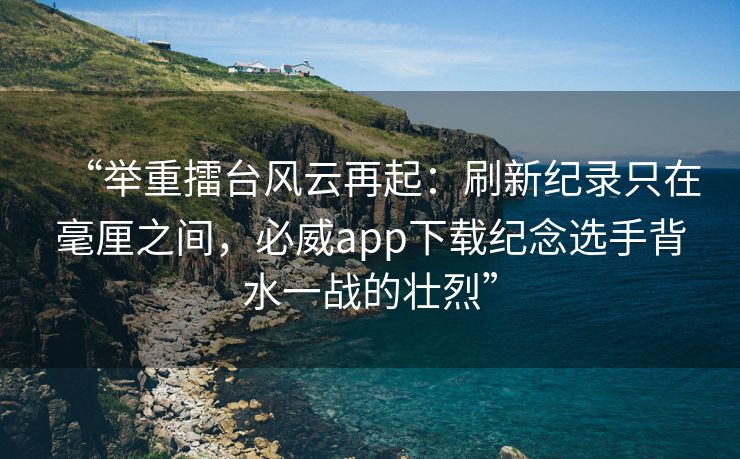 “举重擂台风云再起：刷新纪录只在毫厘之间，必威app下载纪念选手背水一战的壮烈”  第2张