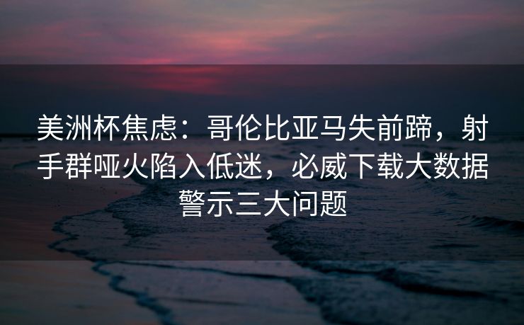 美洲杯焦虑：哥伦比亚马失前蹄，射手群哑火陷入低迷，必威下载大数据警示三大问题