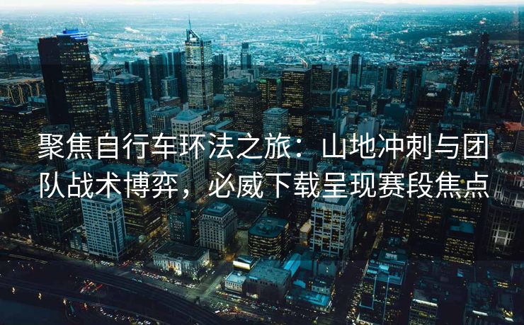 聚焦自行车环法之旅：山地冲刺与团队战术博弈，必威下载呈现赛段焦点