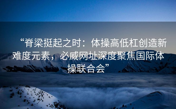 “脊梁挺起之时：体操高低杠创造新难度元素，必威网址深度聚焦国际体操联合会”