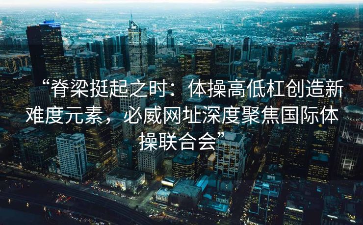 “脊梁挺起之时：体操高低杠创造新难度元素，必威网址深度聚焦国际体操联合会”  第2张