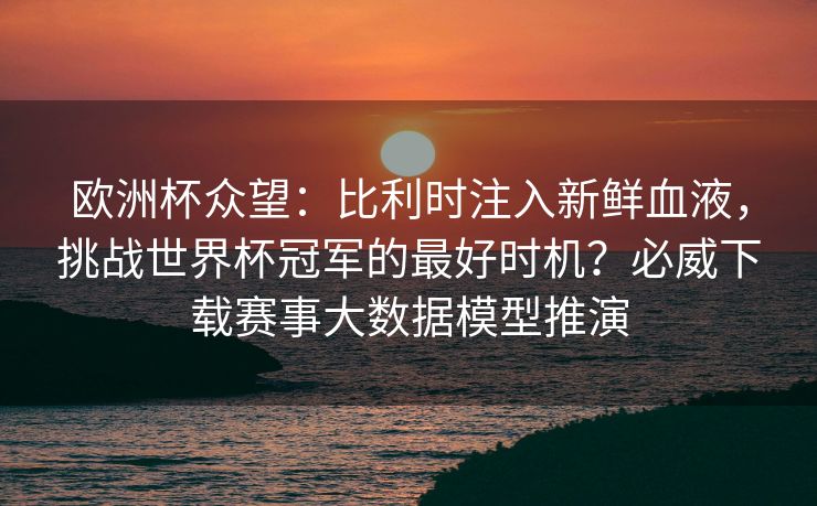 欧洲杯众望：比利时注入新鲜血液，挑战世界杯冠军的最好时机？必威下载赛事大数据模型推演