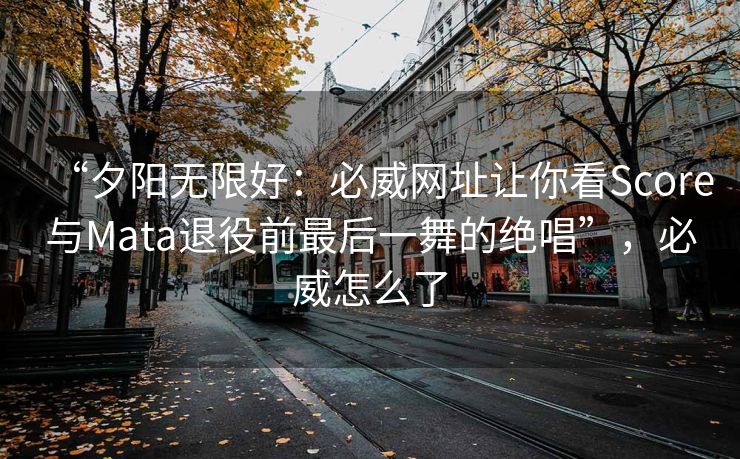 “夕阳无限好：必威网址让你看Score与Mata退役前最后一舞的绝唱”，必威怎么了  第2张